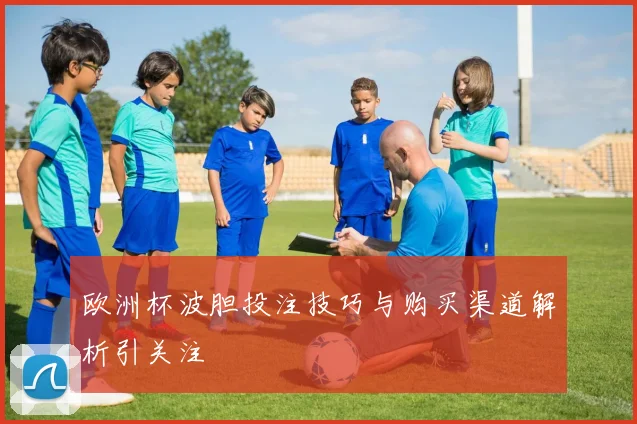欧洲杯波胆投注技巧与购买渠道解析引关注