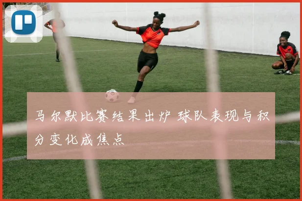 马尔默比赛结果出炉 球队表现与积分变化成焦点