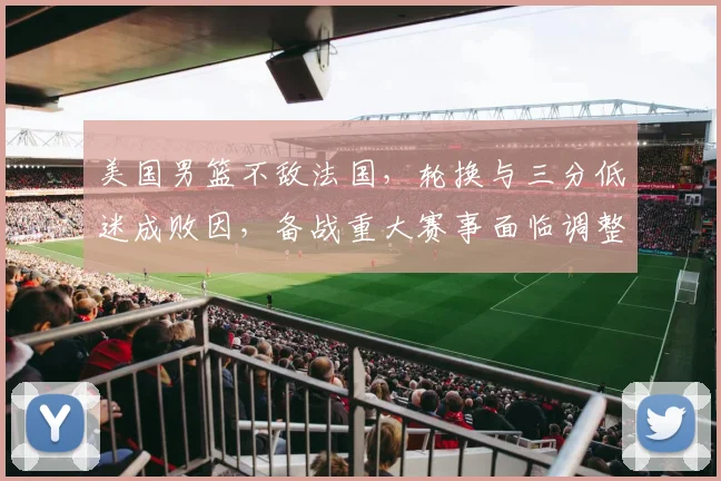 美国男篮不敌法国，轮换与三分低迷成败因，备战重大赛事面临调整