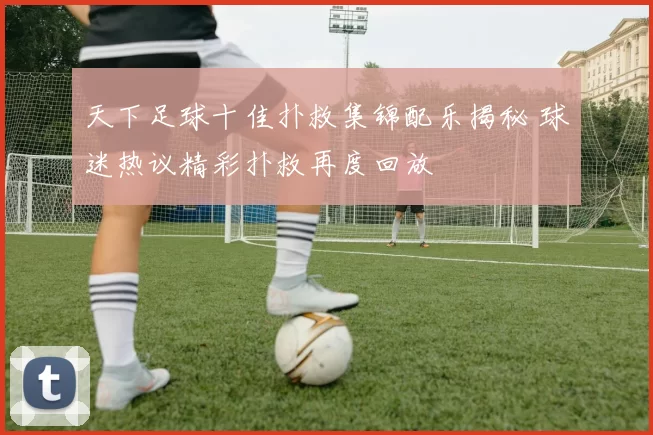 天下足球十佳扑救集锦配乐揭秘 球迷热议精彩扑救再度回放