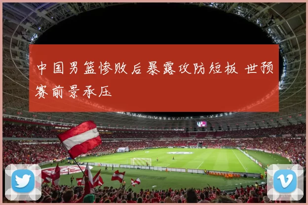 中国男篮惨败后暴露攻防短板 世预赛前景承压