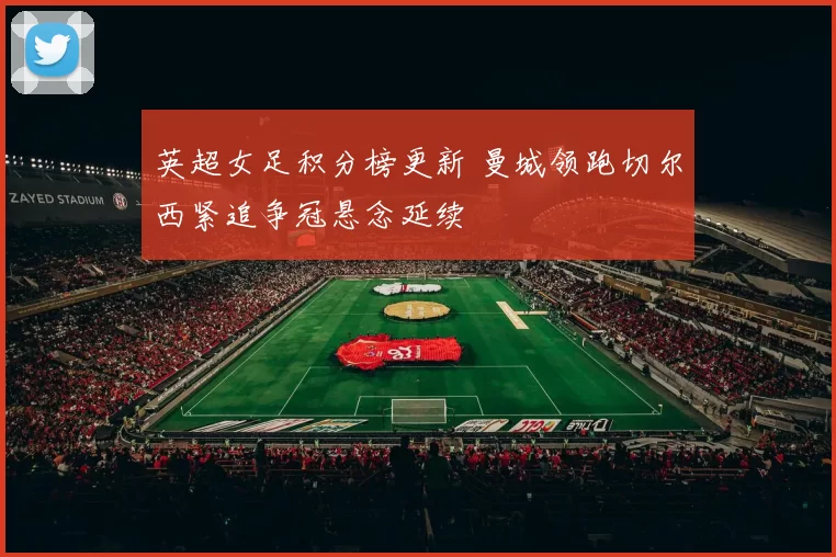 英超女足积分榜更新 曼城领跑切尔西紧追争冠悬念延续