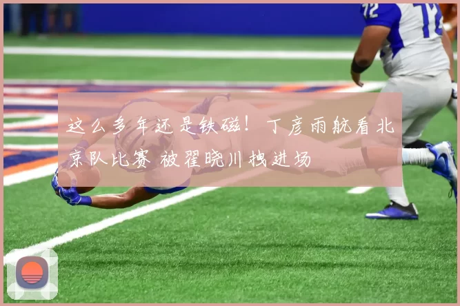 这么多年还是铁磁！丁彦雨航看北京队比赛 被翟晓川拽进场