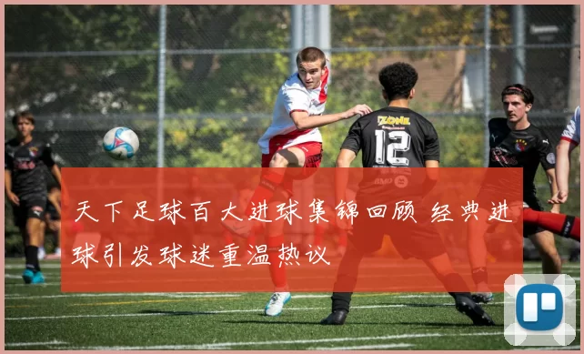 天下足球百大进球集锦回顾 经典进球引发球迷重温热议