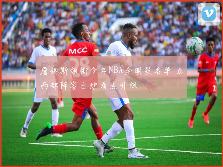 詹姆斯领衔今年NBA全明星名单 东西部阵容出炉看点升级