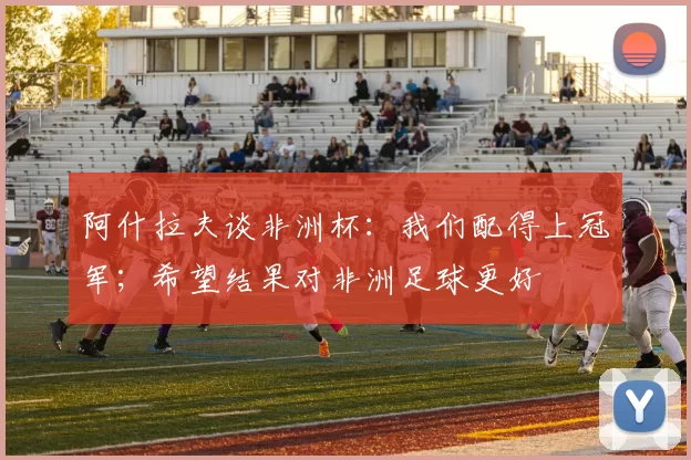 阿什拉夫谈非洲杯：我们配得上冠军；希望结果对非洲足球更好