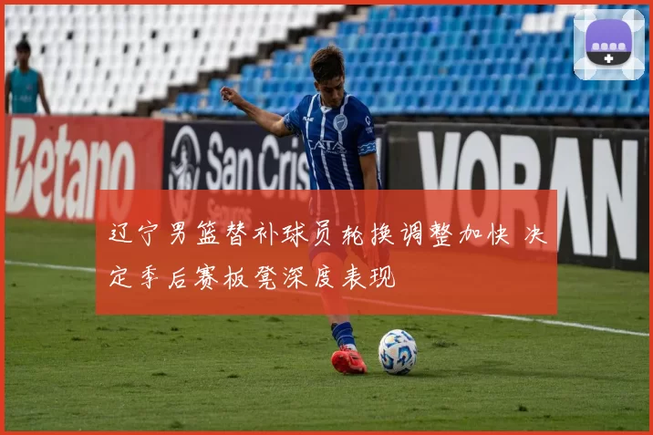 辽宁男篮替补球员轮换调整加快 决定季后赛板凳深度表现