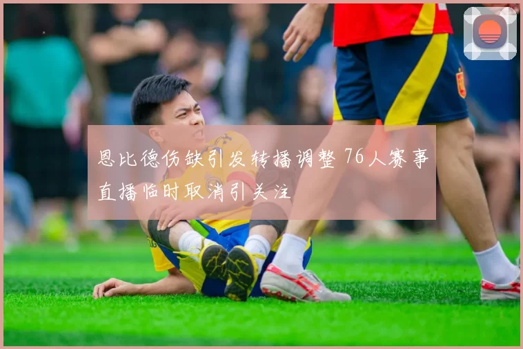 恩比德伤缺引发转播调整 76人赛事直播临时取消引关注