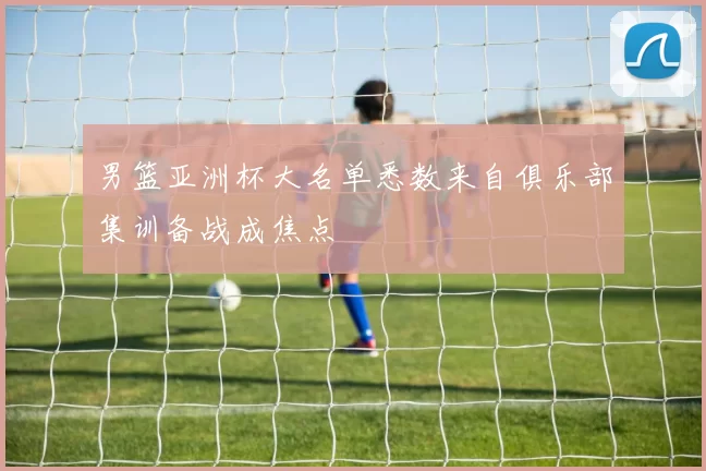 男篮亚洲杯大名单悉数来自俱乐部集训备战成焦点