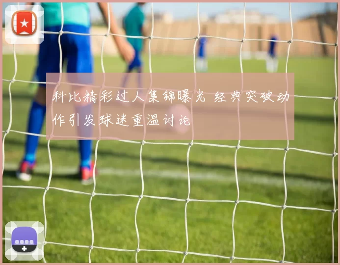 科比精彩过人集锦曝光 经典突破动作引发球迷重温讨论