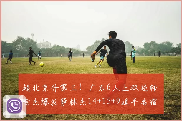 超北京升第三！广东6人上双逆转 徐杰爆发萨林杰14+15+9追平名宿