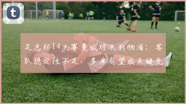 足总杯14决赛曼城对决利物浦：客队稳定性不足，多库有望成关键先生_比赛_欧冠